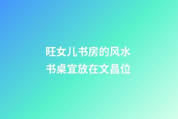 旺女儿书房的风水 书桌宜放在文昌位